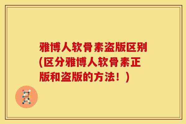雅博人软骨素盗版区别(区分雅博人软骨素正版和盗版的方法！)