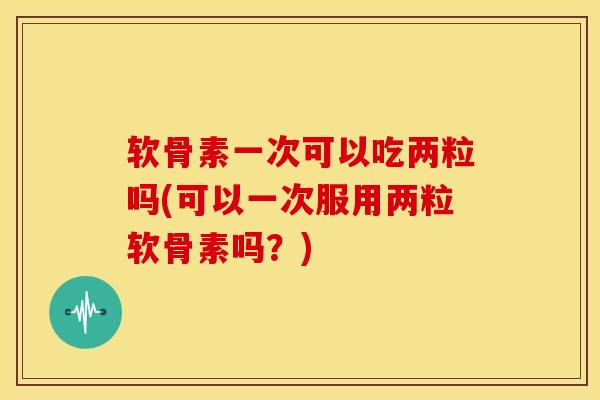 软骨素一次可以吃两粒吗(可以一次服用两粒软骨素吗？)