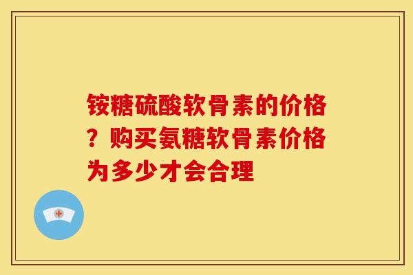 铵糖硫酸软骨素的价格？购买氨糖软骨素价格为多少才会合理