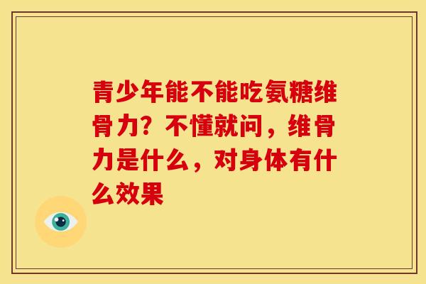 青少年能不能吃氨糖维骨力？不懂就问，维骨力是什么，对身体有什么效果