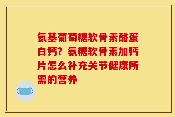氨基葡萄糖软骨素酪蛋白钙？氨糖软骨素加钙片怎么补充关节健康所需的营养