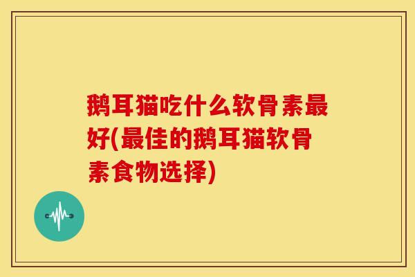 鹅耳猫吃什么软骨素最好(最佳的鹅耳猫软骨素食物选择)