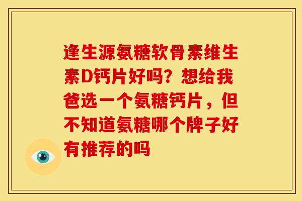 逢生源氨糖软骨素维生素D钙片好吗？想给我爸选一个氨糖钙片，但不知道氨糖哪个牌子好有推荐的吗