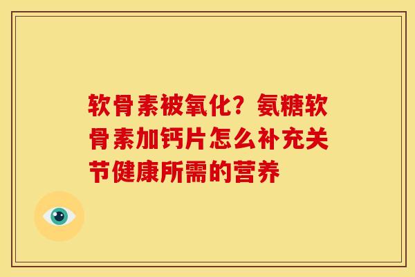 软骨素被氧化？氨糖软骨素加钙片怎么补充关节健康所需的营养