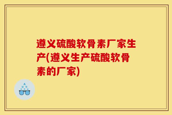 遵义硫酸软骨素厂家生产(遵义生产硫酸软骨素的厂家)