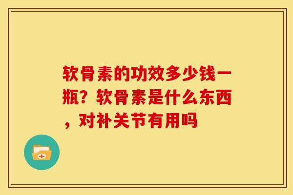 软骨素的功效多少钱一瓶？软骨素是什么东西，对补关节有用吗