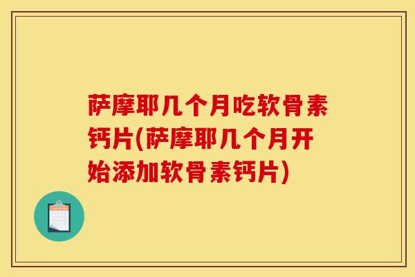 萨摩耶几个月吃软骨素钙片(萨摩耶几个月开始添加软骨素钙片)