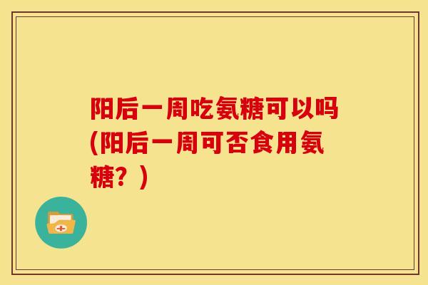 阳后一周吃氨糖可以吗(阳后一周可否食用氨糖？)