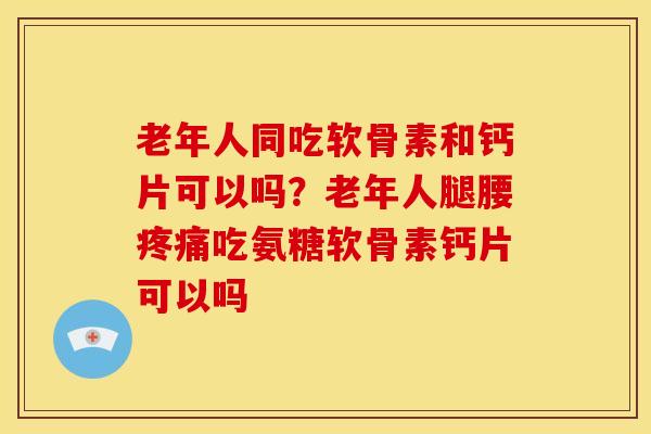 老年人同吃软骨素和钙片可以吗？老年人腿腰疼痛吃氨糖软骨素钙片可以吗