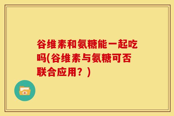 谷维素和氨糖能一起吃吗(谷维素与氨糖可否联合应用？)