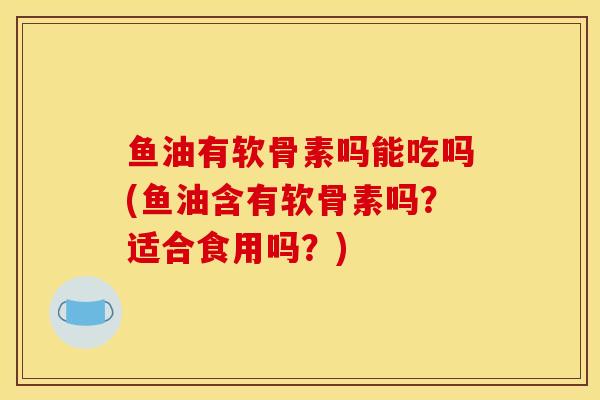 鱼油有软骨素吗能吃吗(鱼油含有软骨素吗？适合食用吗？)