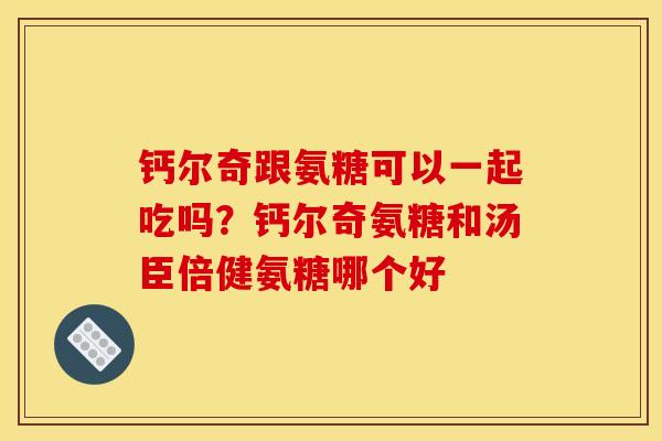 钙尔奇跟氨糖可以一起吃吗？钙尔奇氨糖和汤臣倍健氨糖哪个好