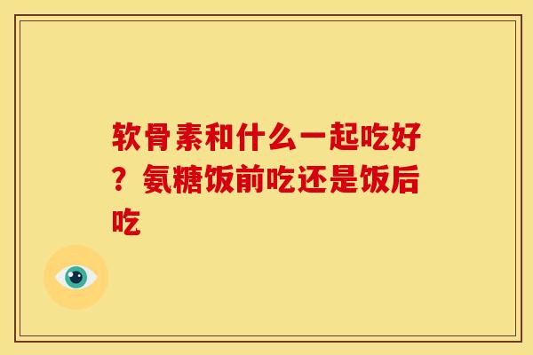 软骨素和什么一起吃好？氨糖饭前吃还是饭后吃