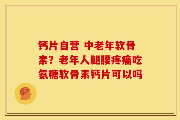 钙片自营 中老年软骨素？老年人腿腰疼痛吃氨糖软骨素钙片可以吗