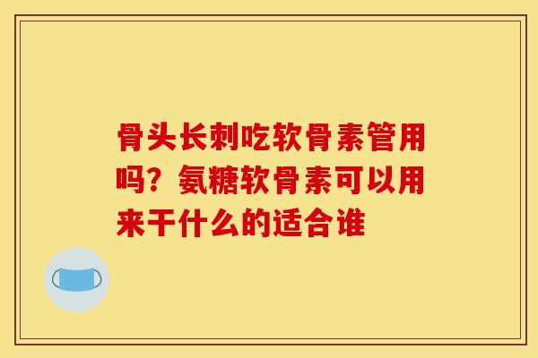 骨头长刺吃软骨素管用吗？氨糖软骨素可以用来干什么的适合谁