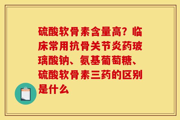 硫酸软骨素含量高？临床常用抗骨关节炎药玻璃酸钠、氨基葡萄糖、硫酸软骨素三药的区别是什么