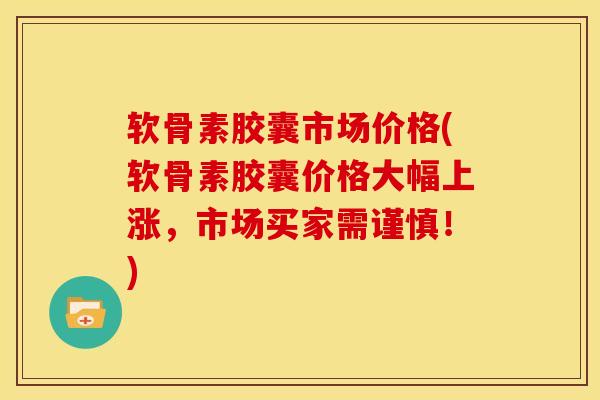 软骨素胶囊市场价格(软骨素胶囊价格大幅上涨，市场买家需谨慎！)
