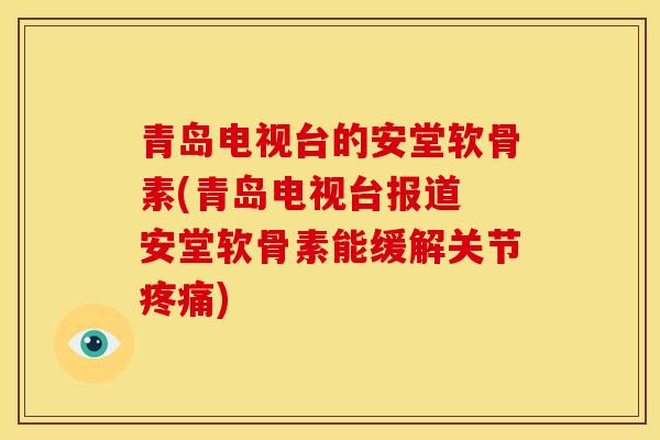 青岛电视台的安堂软骨素(青岛电视台报道 安堂软骨素能缓解关节疼痛)