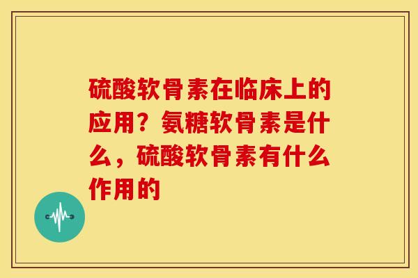 硫酸软骨素在临床上的应用？氨糖软骨素是什么，硫酸软骨素有什么作用的