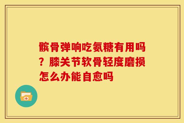 髌骨弹响吃氨糖有用吗？膝关节软骨轻度磨损怎么办能自愈吗