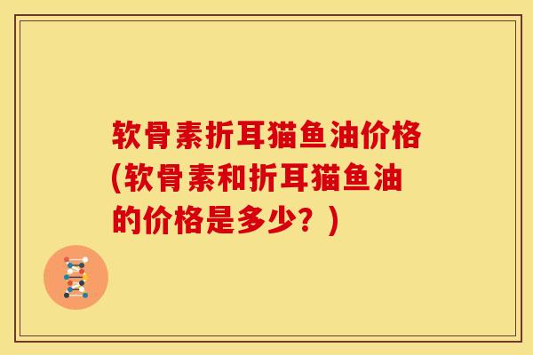 软骨素折耳猫鱼油价格(软骨素和折耳猫鱼油的价格是多少？)