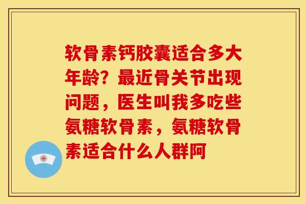 软骨素钙胶囊适合多大年龄？最近骨关节出现问题，医生叫我多吃些氨糖软骨素，氨糖软骨素适合什么人群阿