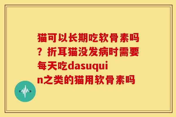 猫可以长期吃软骨素吗？折耳猫没发病时需要每天吃dasuquin之类的猫用软骨素吗