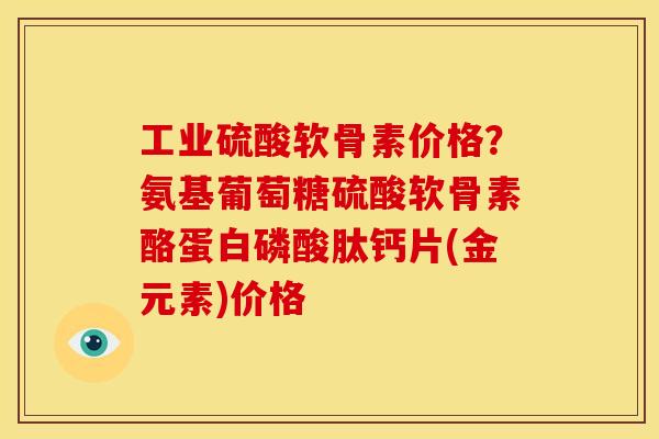工业硫酸软骨素价格？氨基葡萄糖硫酸软骨素酪蛋白磷酸肽钙片(金元素)价格