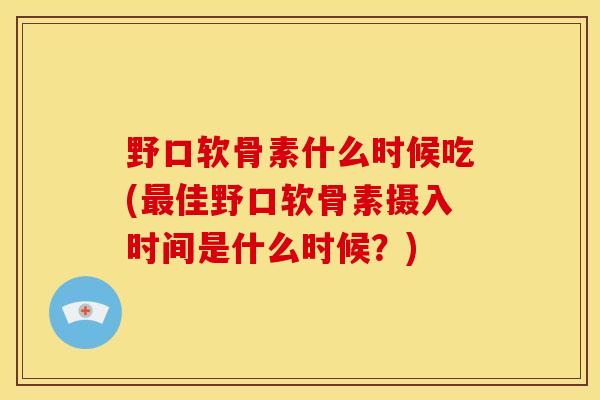 野口软骨素什么时候吃(最佳野口软骨素摄入时间是什么时候？)