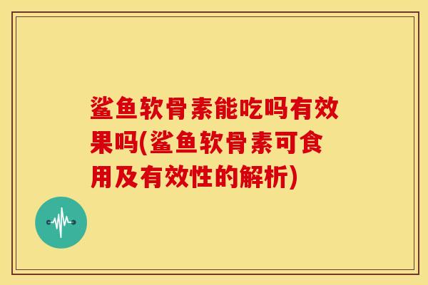 鲨鱼软骨素能吃吗有效果吗(鲨鱼软骨素可食用及有效性的解析)