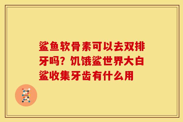 鲨鱼软骨素可以去双排牙吗？饥饿鲨世界大白鲨收集牙齿有什么用