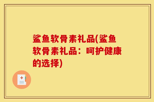 鲨鱼软骨素礼品(鲨鱼软骨素礼品：呵护健康的选择)