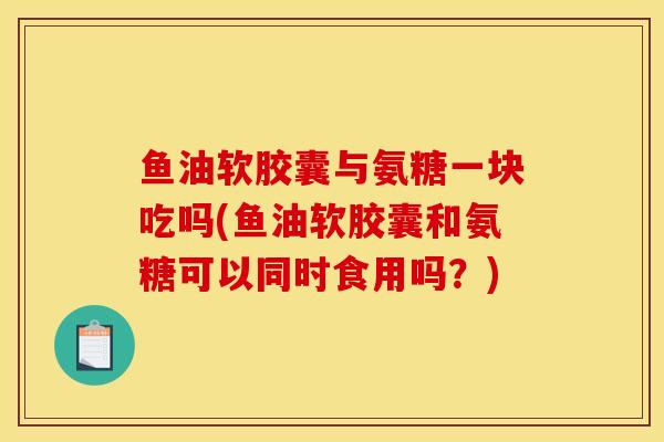 鱼油软胶囊与氨糖一块吃吗(鱼油软胶囊和氨糖可以同时食用吗？)