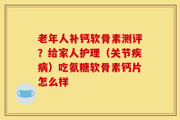 老年人补钙软骨素测评？给家人护理（关节疾病）吃氨糖软骨素钙片怎么样