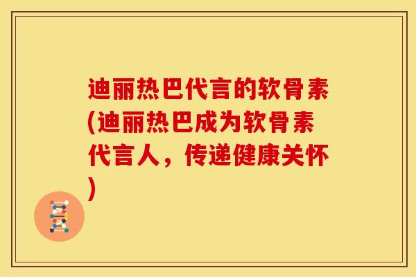 迪丽热巴代言的软骨素(迪丽热巴成为软骨素代言人，传递健康关怀)