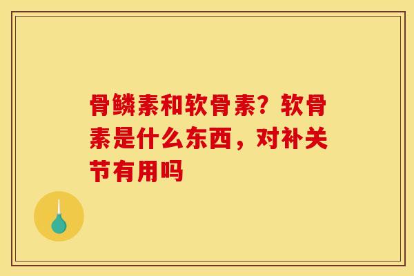 骨鳞素和软骨素？软骨素是什么东西，对补关节有用吗