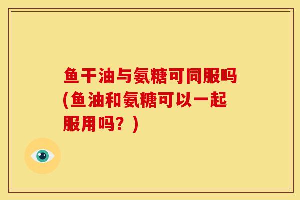 鱼干油与氨糖可同服吗(鱼油和氨糖可以一起服用吗？)