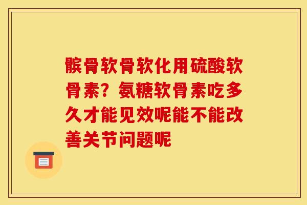 髌骨软骨软化用硫酸软骨素？氨糖软骨素吃多久才能见效呢能不能改善关节问题呢