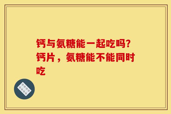 钙与氨糖能一起吃吗？钙片，氨糖能不能同时吃