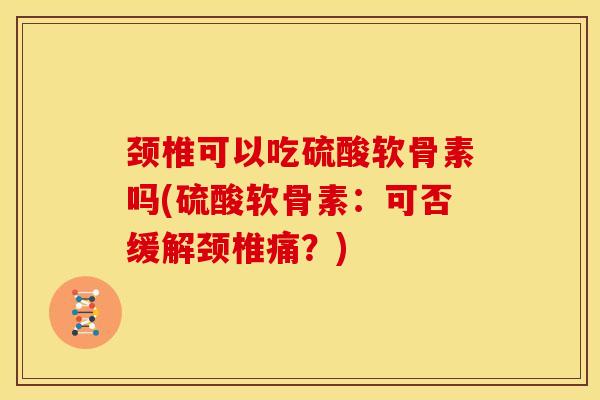 颈椎可以吃硫酸软骨素吗(硫酸软骨素：可否缓解颈椎痛？)