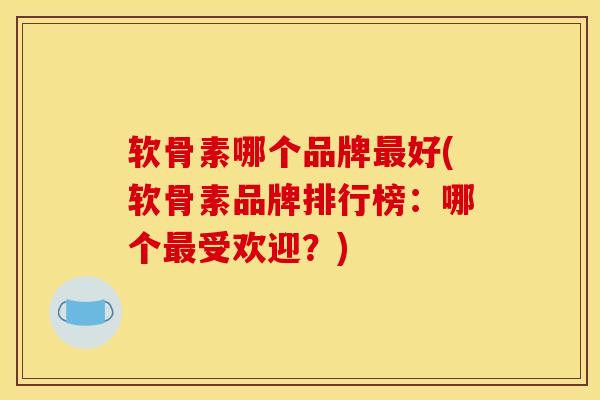 软骨素哪个品牌最好(软骨素品牌排行榜：哪个最受欢迎？)