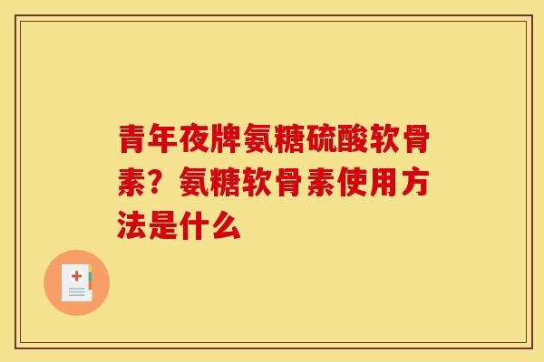 青年夜牌氨糖硫酸软骨素？氨糖软骨素使用方法是什么