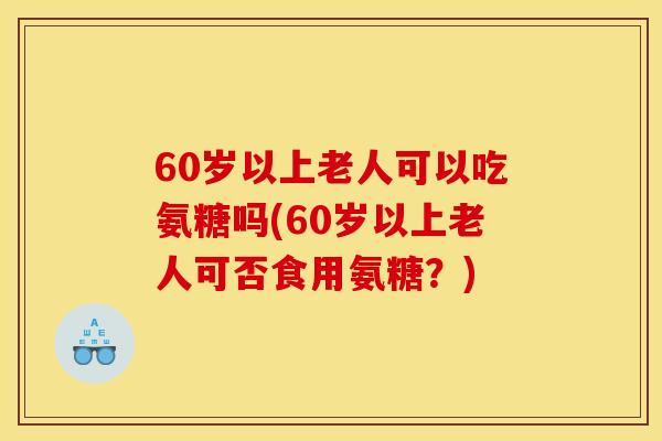 60岁以上老人可以吃氨糖吗(60岁以上老人可否食用氨糖？)