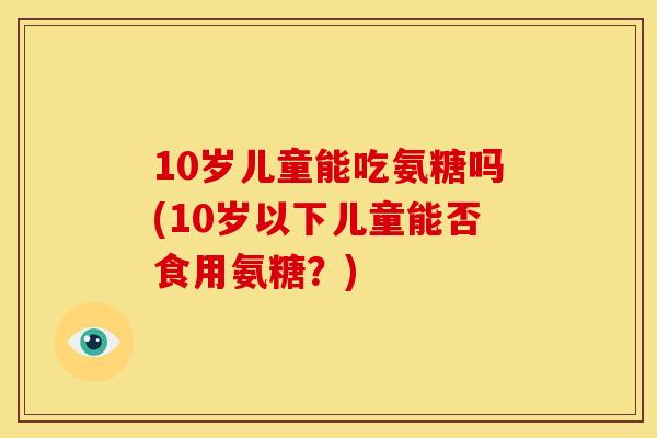 10岁儿童能吃氨糖吗(10岁以下儿童能否食用氨糖？)