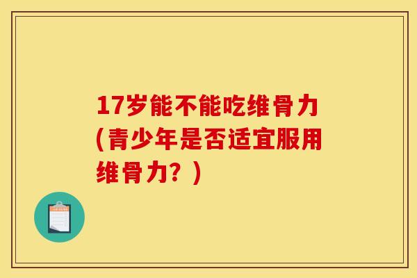 17岁能不能吃维骨力(青少年是否适宜服用维骨力？)