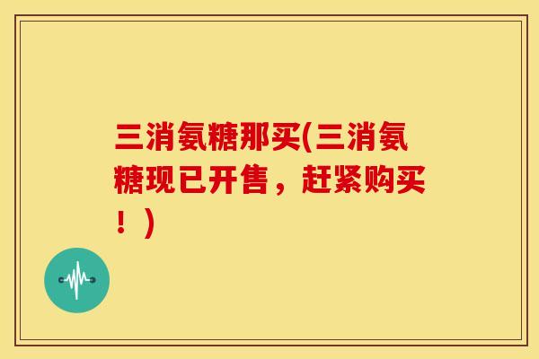 三消氨糖那买(三消氨糖现已开售，赶紧购买！)
