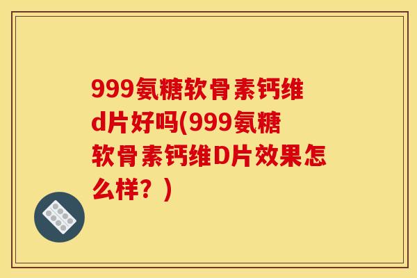 999氨糖软骨素钙维d片好吗(999氨糖软骨素钙维D片效果怎么样？)