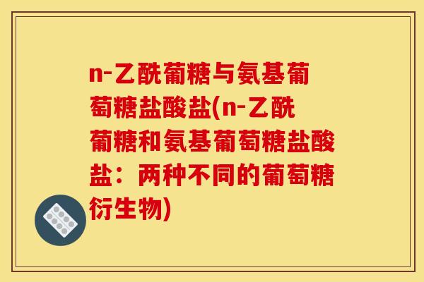 n-乙酰葡糖与氨基葡萄糖盐酸盐(n-乙酰葡糖和氨基葡萄糖盐酸盐：两种不同的葡萄糖衍生物)
