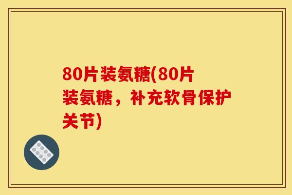 80片装氨糖(80片装氨糖，补充软骨保护关节)
