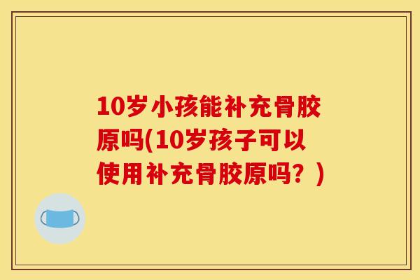 10岁小孩能补充骨胶原吗(10岁孩子可以使用补充骨胶原吗？)